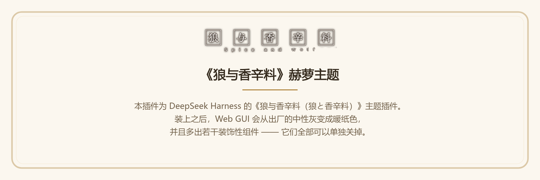 《狼与香辛料》赫萝主题：本插件为 DeepSeek Harness 的《狼与香辛料（狼と香辛料）》主题插件。装上之后，Web GUI 会从出厂的中性灰变成暖纸色，并且多出若干装饰性组件 —— 它们全部可以单独关掉。