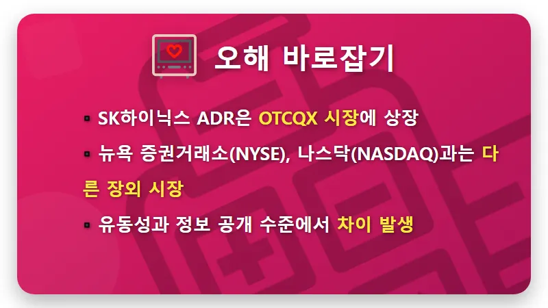SK하이닉스 13일 주가 16% 폭등? 현실적인 투자 전략과 꿀팁<br /> – 핵심 요약” /></div>
<p> <br />
여기서 한 가지 짚고 넘어가야 할 중요한 사실이 있어요.<br />
SK하이닉스의 ADR 상장이 흔히 말하는 뉴욕 증권거래소(NYSE)나 나스닥(NASDAQ)에 직접 상장된 것은 아니라는 점입니다.<br />
SK하이닉스 ADR은 ‘OTCQX’라는 미국 장외주식시장에서 거래되고 있는데요.<br />
OTCQX는 기업 스스로 재무 정보를 투명하게 공개하고, 일정 요건을 충족하는 기업들만 상장될 수 있는 시장이지만, NYSE나 나스닥 같은 주요 거래소에 비해 유동성이 낮고 정보 접근성도 제한적일 수 있습니다.<br />
즉, ‘나스닥 상장’이라는 표현은 다소 오해의 소지가 있다는 것을 기억해야 해요.</p>
<div class=