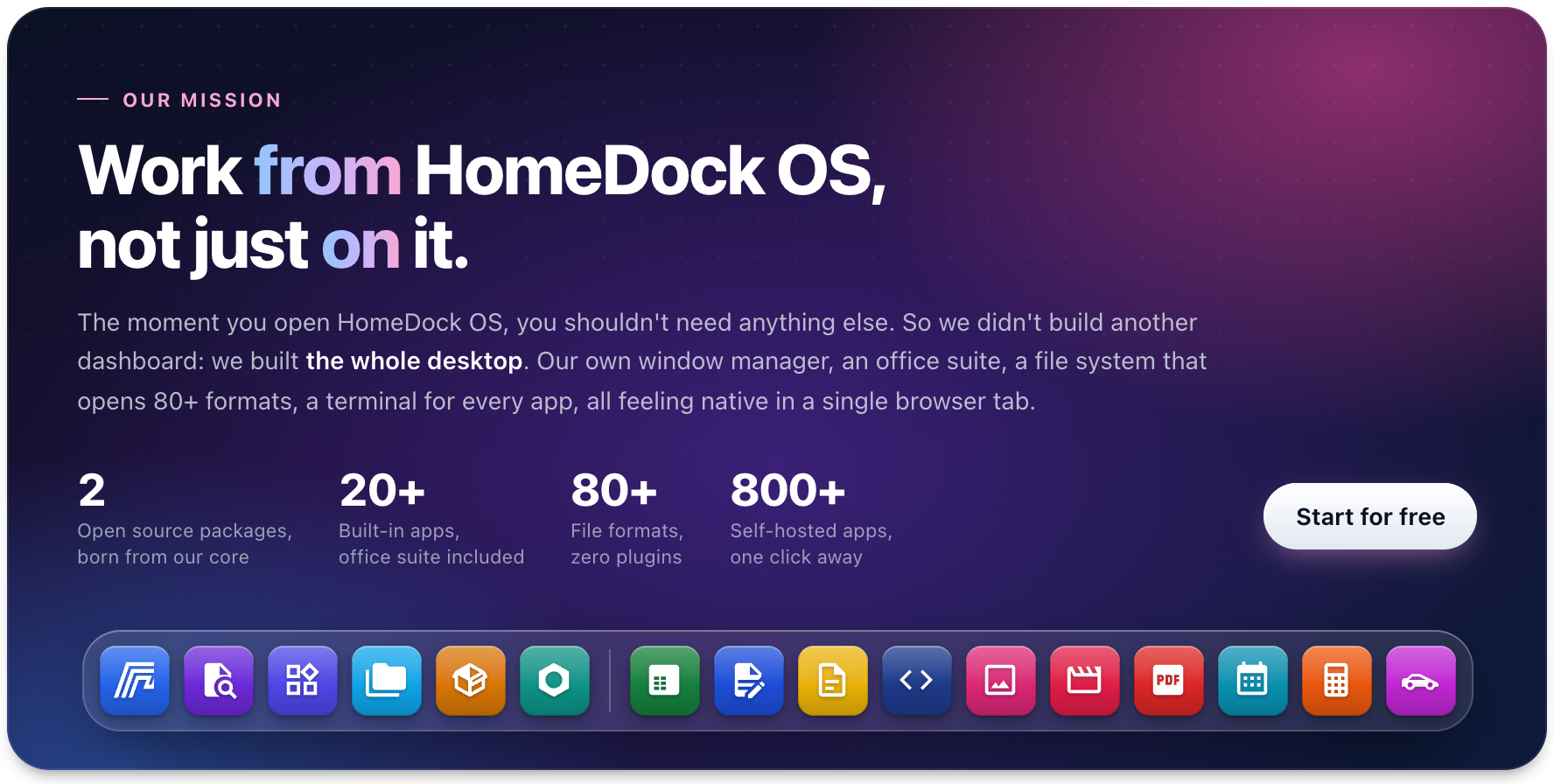 Our mission: work from HomeDock OS, not just on it. The moment you open HomeDock OS, you shouldn't need anything else, so we built the whole desktop: our own window manager, an office suite, a file system that opens 80+ formats and a terminal for every app, all in a single browser tab. 2 open source packages born from our core, 20+ built-in apps, 80+ file formats with zero plugins, 800+ self-hosted apps. Start for free.