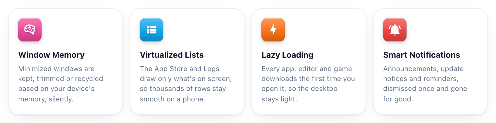 Window Memory: minimized windows are kept, trimmed or recycled based on your device's memory. Virtualized Lists: the App Store and Logs draw only what's on screen. Lazy Loading: every app, editor and game downloads the first time you open it. Smart Notifications: dismissed once and gone for good.