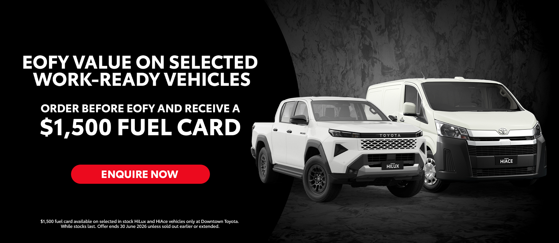 Downtown Toyota EOFY value on selected work-ready vehicles. Purchase an eligible selected new retail Toyota HiLux or HiAce and receive a $1,500 fuel card.