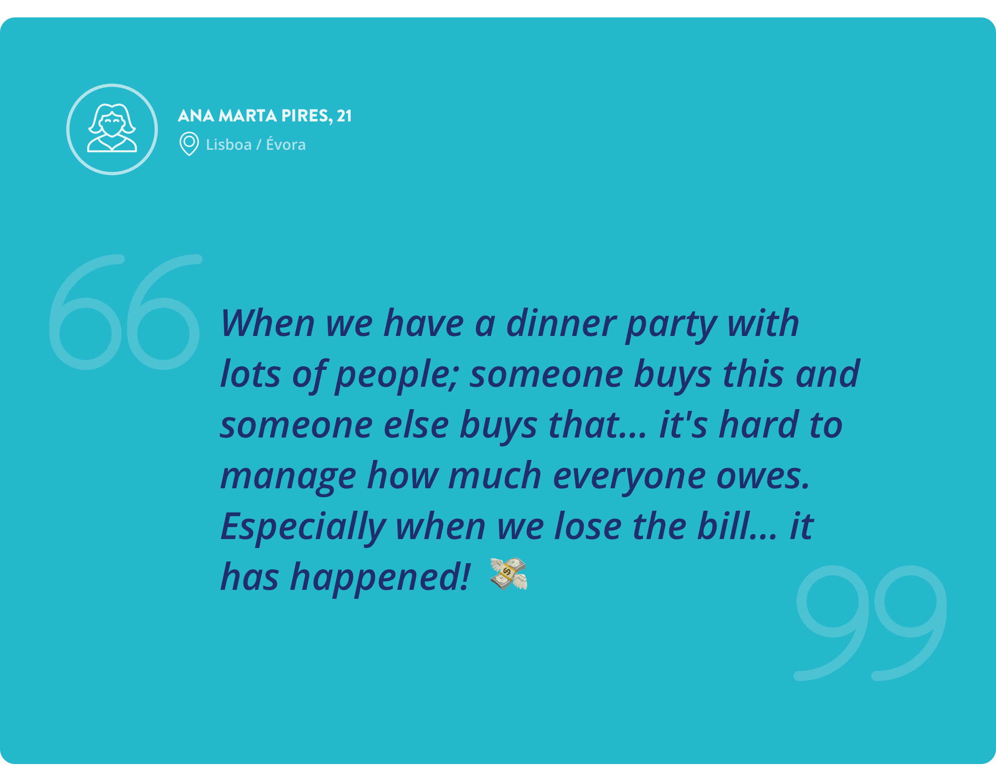 Interview quote by Ana Marta Pires, 21 years old — When we have a dinner party with lots of people; someone buys this and someone else buys that... it's hard to manage how much everyone owes. Especially when we lose the bill... it has happened!