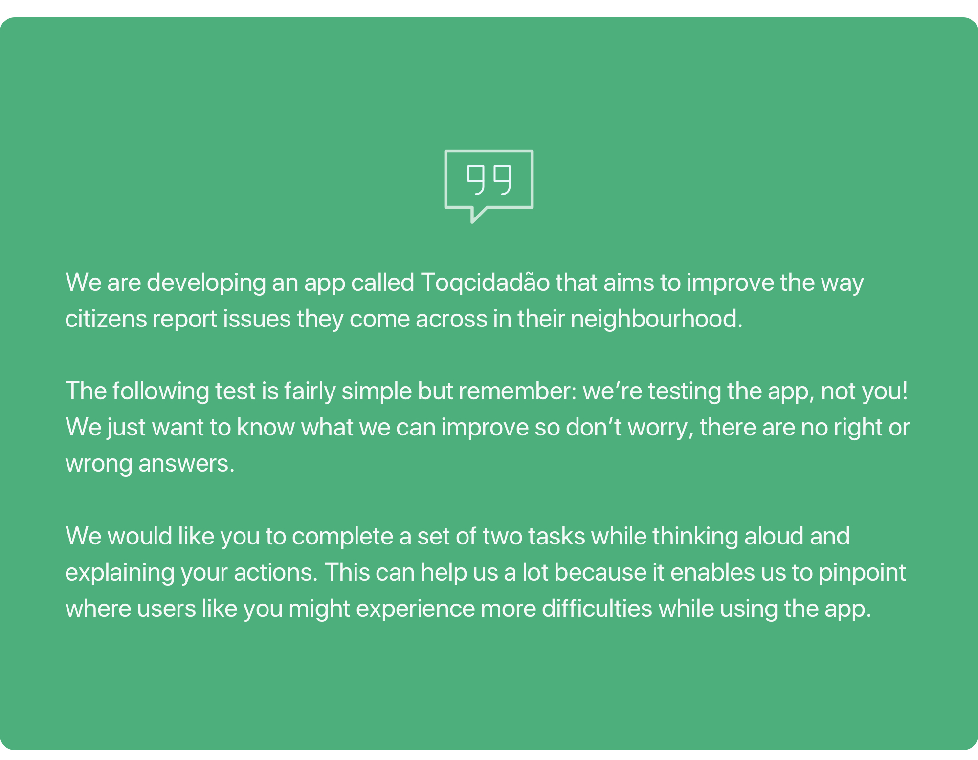 What we told our test participants: We are developing an app called Toqcidadão that aims to improve the way citizens report issues they come across in their neighbourhood. The following test is fairly simple but remember: we’re testing the app, not you! We just want to know what we can improve so don‘t worry, there are no right or wrong answers. We would like you to complete a set of two tasks while thinking aloud and explaining your actions. This can help us a lot because it enables us to pinpoint where users like you might experience more difficulties while using the app.