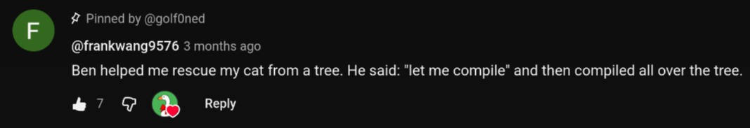 A comment from Golf0ned's YouTube channel saying: "Ben helped me rescue my cat from a tree. He said: "let me compile" and then compiled all over the tree."