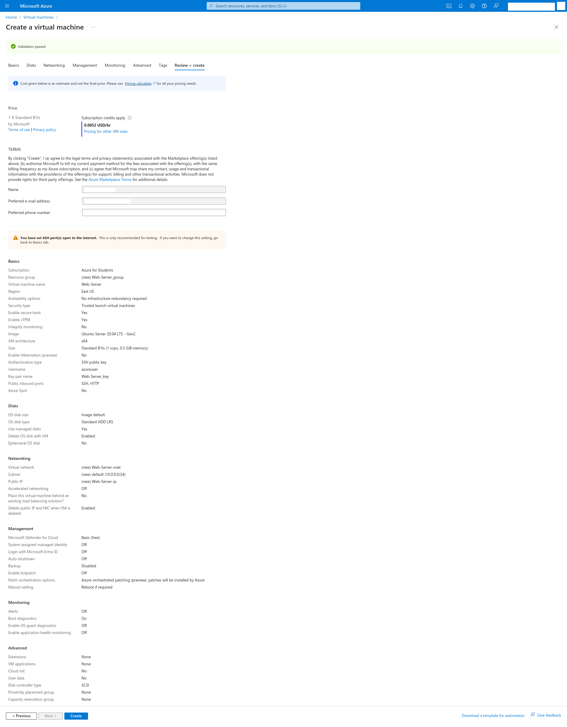 Review da máquina virtual que será criada:
Price
1 X Standard B1ls
by Microsoft
Terms of usePrivacy policy
Subscription credits apply
0.0052 USD/hr
Pricing for other VM sizes
TERMS
By clicking 'Create', I (a) agree to the legal terms and privacy statement(s) associated with the Marketplace offering(s) listed above; (b) authorize Microsoft to bill my current payment method for the fees associated with the offering(s), with the same billing frequency as my Azure subscription; and (c) agree that Microsoft may share my contact, usage and transactional information with the provider(s) of the offering(s) for support, billing and other transactional activities. Microsoft does not provide rights for third-party offerings. See the Azure Marketplace Terms for additional details.
Name
Preferred e-mail address
Preferred phone number
Basics
Subscription
Azure for Students
Resource group
(new) Web-Server_group
Virtual machine name
Web-Server
Region
East US
Availability options
No infrastructure redundancy required
Security type
Trusted launch virtual machines
Enable secure boot
Yes
Enable vTPM
Yes
Integrity monitoring
No
Image
Ubuntu Server 20.04 LTS - Gen2
VM architecture
x64
Size
Standard B1ls (1 vcpu, 0.5 GiB memory)
Enable Hibernation (preview)
No
Authentication type
SSH public key
Username
azureuser
Key pair name
Web-Server_key
Public inbound ports
SSH, HTTP
Azure Spot
No
Disks
OS disk size
Image default
OS disk type
Standard HDD LRS
Use managed disks
Yes
Delete OS disk with VM
Enabled
Ephemeral OS disk
No
Networking
Virtual network
(new) Web-Server-vnet
Subnet
(new) default (10.0.0.0/24)
Public IP
(new) Web-Server-ip
Accelerated networking
Off
Place this virtual machine behind an existing load balancing solution?
No
Delete public IP and NIC when VM is deleted
Enabled
Management
Microsoft Defender for Cloud
Basic (free)
System assigned managed identity
Off
Login with Microsoft Entra ID
Off
Auto-shutdown
Off
Backup
Disabled
Enable hotpatch
Off
Patch orchestration options
Azure-orchestrated patching (preview): patches will be installed by Azure
Reboot setting
Reboot if required
Monitoring
Alerts
Off
Boot diagnostics
On
Enable OS guest diagnostics
Off
Enable application health monitoring
Off
Advanced
Extensions
None
VM applications
None
Cloud init
No
User data
No
Disk controller type
SCSI
Proximity placement group
None
Capacity reservation group
None
Com os botões 'Previous' e 'Create'.
