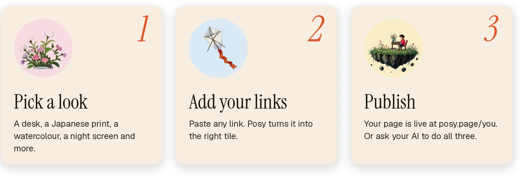Three steps: 1, pick a look. 2, add your links, and Posy turns each one into the right tile. 3, publish to posy.page/you, or ask your AI to do all three.