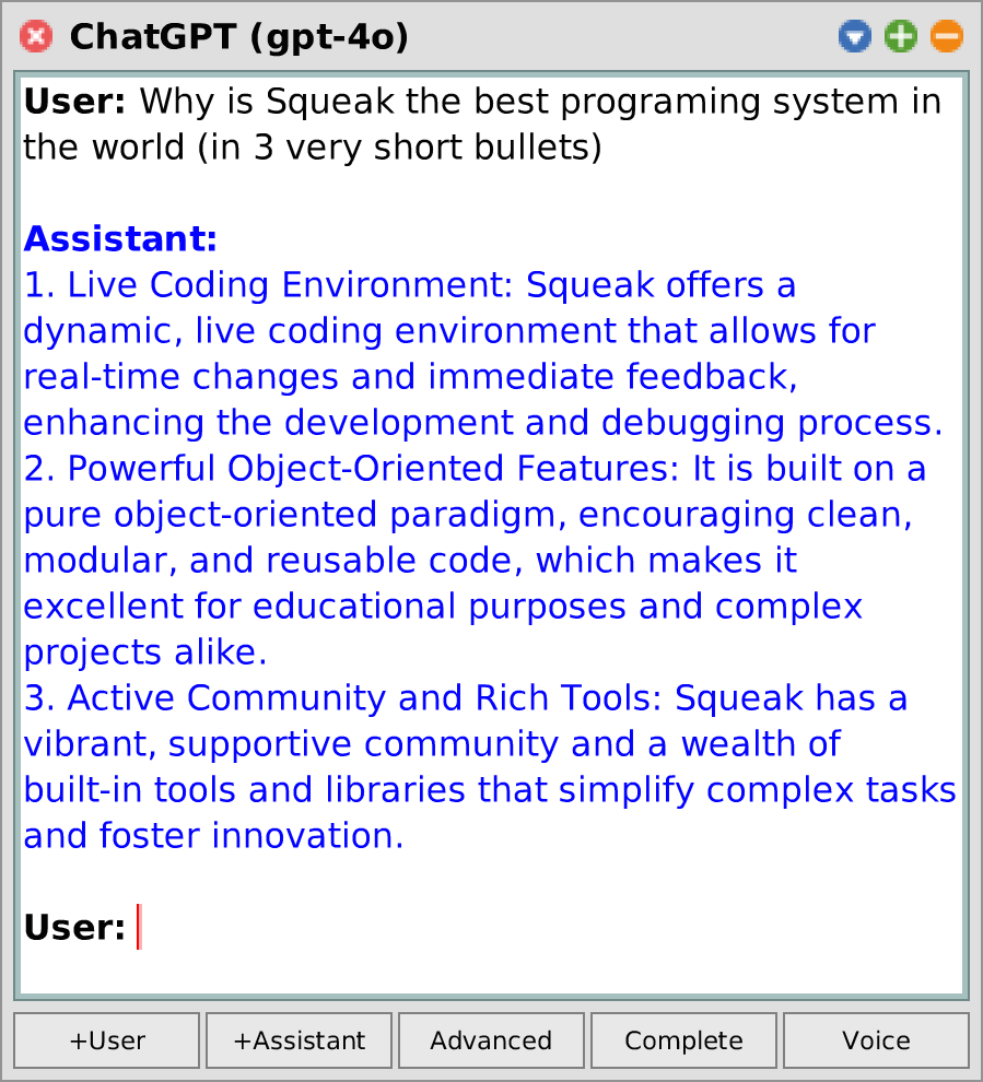 ChatGPT: System: Why Squeak/Smalltalk is the best programming environment in the world (in 5 sentences) / Assistant: 1. Squeak/Smalltalk provides a dynamic and live programming environment that allows developers to write, debug, and even change code while the program is still running, which enhances productivity. / 2. Its purified object-oriented nature enhances readability and maintainability, enabling novices to learn programming concepts easily. / 3. Squeak/Smalltalk is portable and comes bundled with a rich collection of libraries and tools, allowing development on various platforms. / 4. It enables interactive programming through a graphical user interface, which is ideal for writing scalable and complex applications. / 5. Lastly, Squeak/Smalltalk values simplicity and uniformity in its syntax and semantics, which reduces the cognitive load of developers, allowing more focus on problem-solving. /User: 