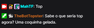 Imagem com fundo preto onde há uma interação de conversa entre dois usuários, o primeiro usuário possue os símbolos de 'Emissor', 'Inscrito no canal' (onde é uma pessoa com a mão no rosto colorido e com uma estrela amarela em cima) e um 'Glitchcon 2020' (onde é um dinossauro azul num fundo rosa), tendo seu nick, MahTF, escrito na cor ciano, falando Top e a outra interação é o bot com as insígnias de 'Moderador' (onde é uma espada branca no fundo verde) e 'Inscrito no canal' (onde é uma pessoa em preto e branco fazendo um sinal de coração com a mão), o nome do bot em laranja, TheBotTopster, dizendo: 'Sabe o que seria top agora? Uma coquinha gelada.'