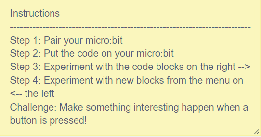 Instructions-- Step 1: Pair your microbit. Step 2: Put the code on your micro:bit. Step 3: Experiment with the code blocks on the right. Step 4: Experiment with new blocks from the menu on the left.