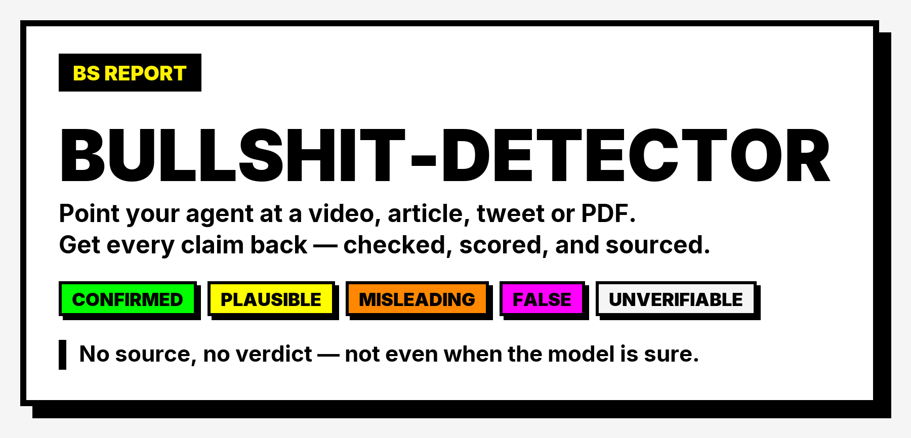 BS REPORT — bullshit-detector. Point your agent at a video, article, tweet or PDF. Get every claim back, checked, scored, and sourced. Verdicts: confirmed, plausible, misleading, false, unverifiable. No source, no verdict — not even when the model is sure.