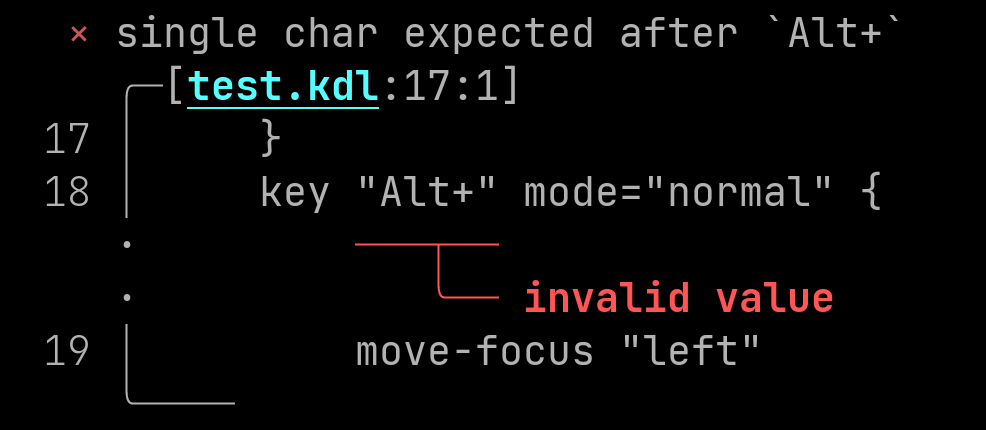 
Screenshot of error. Here is how narratable printer would print the error:
Error: single char expected after `Alt+`
Diagnostic severity: error
\
Begin snippet for test.kdl starting at line 17, column 1
\
snippet line 17:     }
snippet line 18:     key "Alt+" mode="normal" {
label starting at line 18, column 10: invalid value
snippet line 19:         move-focus "left"
