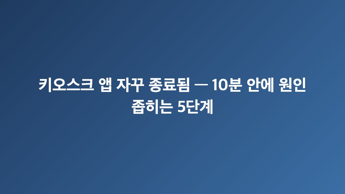 키오스크 앱 자꾸 종료됨 — 10분 안에 원인 좁히는 5단계