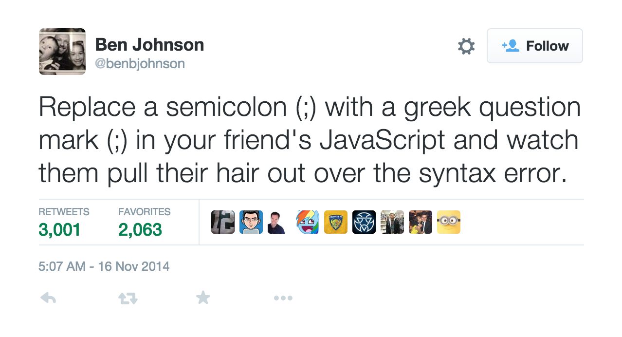 Replace a semicolon (;) with a greek question mark (;) in your friend's JavaScript and watch them pull their hair out over the syntax error.