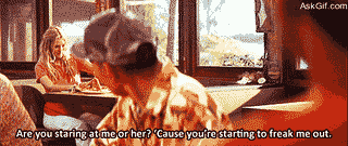 Are you staring at me or her, Cause you're starting to freak me out.