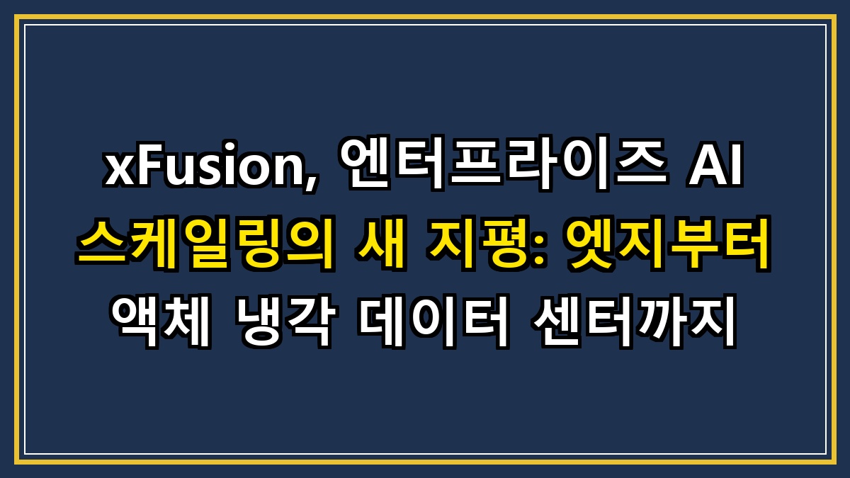 xFusion, 엔터프라이즈 AI 스케일링의 새 지평: 엣지부터 액체 냉각 데이터 센터까지
