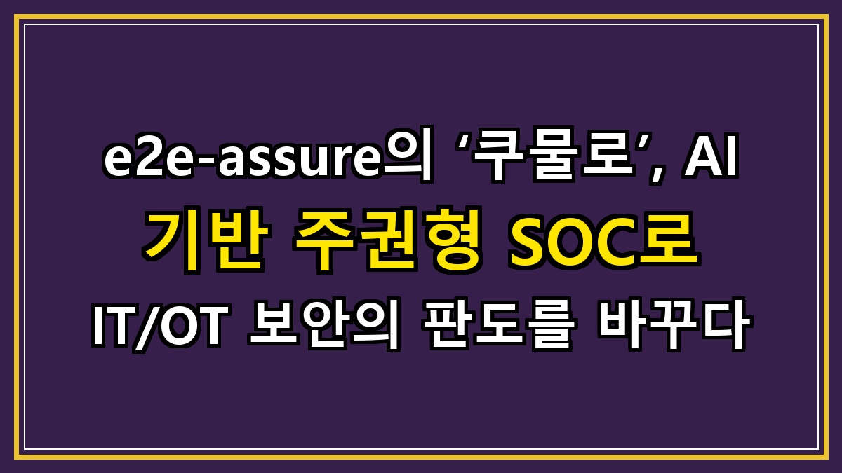 e2e-assure의 ‘쿠물로’, AI 기반 주권형 SOC로 IT/OT 보안의 판도를 바꾸다