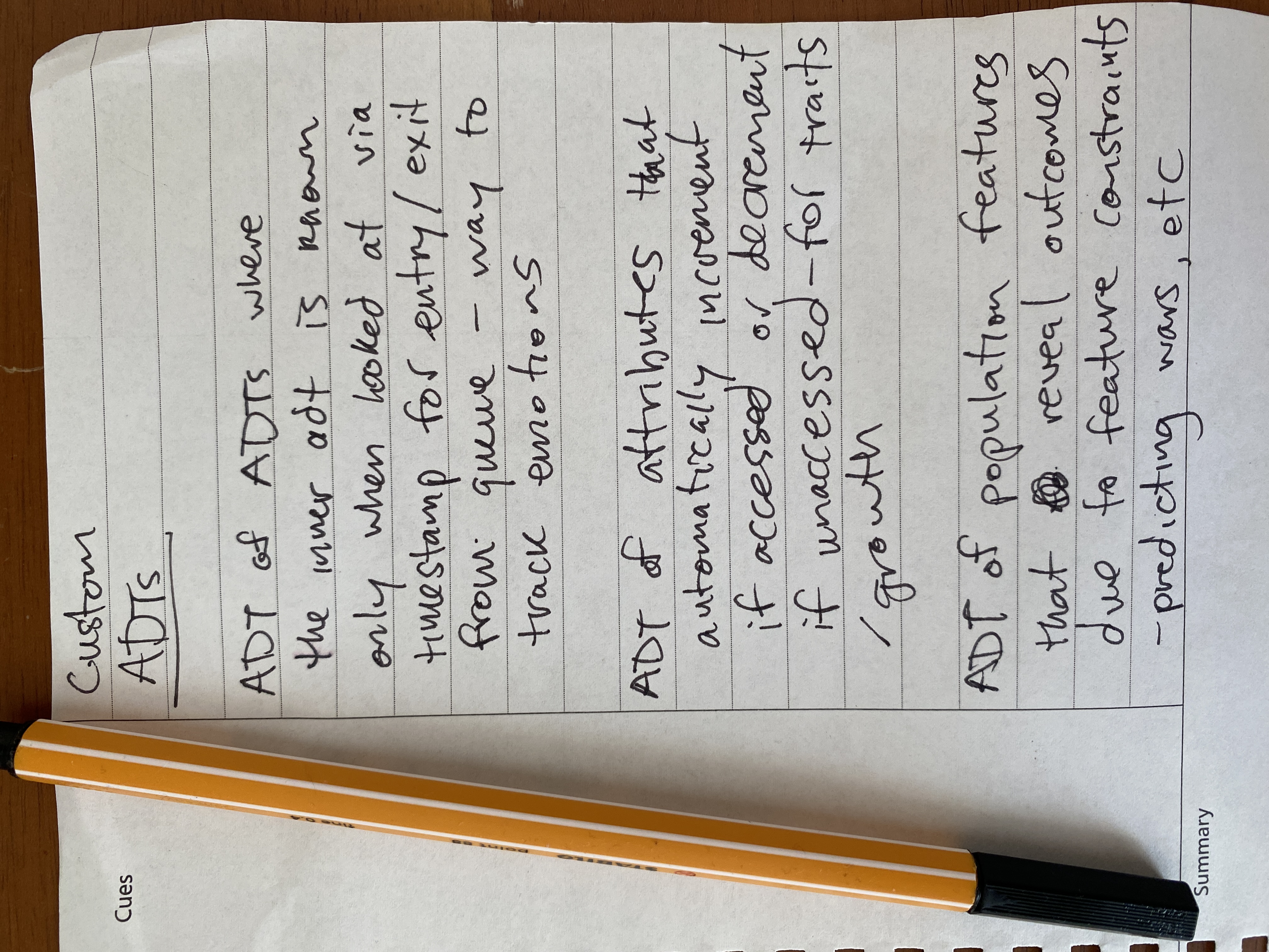 Custom ADTs: 1. ADT of ADTs where the inner ADT is known only when looked at via timestamp for entry/exit from queue - as a way to track emotions. 2. ADT of attributes that automatically increment if accessed or decrement if unaccessed - for traits/growth. 3. ADT of population features that reveal outcomes due to feature contraints, as in, a way to predict wars or cultural phenomena.