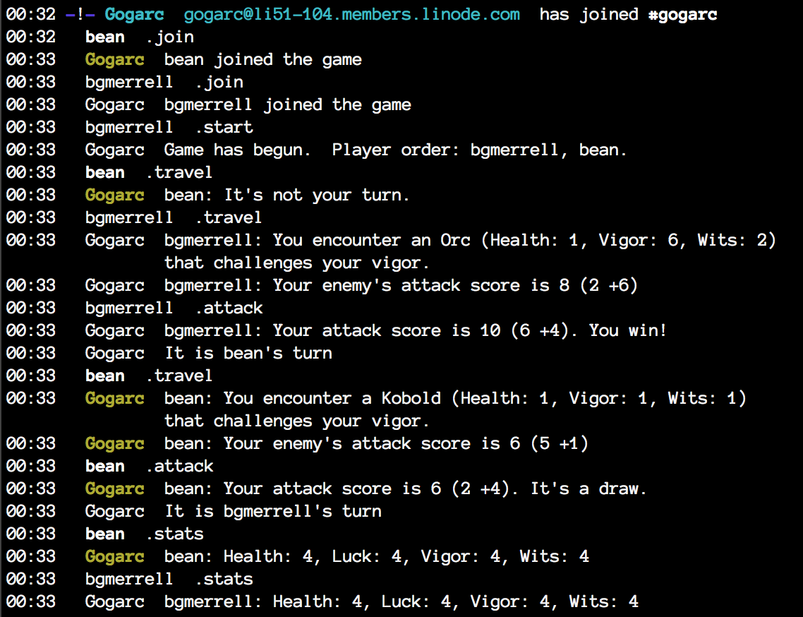 00:32 -!- Gogarc [gogarc@li51-104.members.linode.com] has joined #gogarc 00:32 < bean> .join 00:33 < Gogarc> bean joined the game 00:33 < bgmerrell> .join 00:33 < Gogarc> bgmerrell joined the game 00:33 < bgmerrell> .start 00:33 < Gogarc> Game has begun.  Player order: bgmerrell, bean. 00:33 < bean> .travel 00:33 < Gogarc> bean: It's not your turn. 00:33 < bgmerrell> .travel 00:33 < Gogarc> bgmerrell: You encounter an Orc (Health: 1, Vigor: 6, Wits: 2) that challenges your vigor. 00:33 < Gogarc> bgmerrell: Your enemy's attack score is 8 (2 +6) 00:33 < bgmerrell> .attack 00:33 < Gogarc> bgmerrell: Your attack score is 10 (6 +4). You win! 00:33 < Gogarc> It is bean's turn 00:33 < bean> .travel 00:33 < Gogarc> bean: You encounter a Kobold (Health: 1, Vigor: 1, Wits: 1) that challenges your vigor. 00:33 < Gogarc> bean: Your enemy's attack score is 6 (5 +1) 00:33 < bean> .attack 00:33 < Gogarc> bean: Your attack score is 6 (2 +4). It's a draw. 00:33 < Gogarc> It is bgmerrell's turn 00:33 < bean> .stats 00:33 < Gogarc> bean: Health: 4, Luck: 4, Vigor: 4, Wits: 4 00:33 < bgmerrell> .stats 00:33 < Gogarc> bgmerrell: Health: 4, Luck: 4, Vigor: 4, Wits: 4