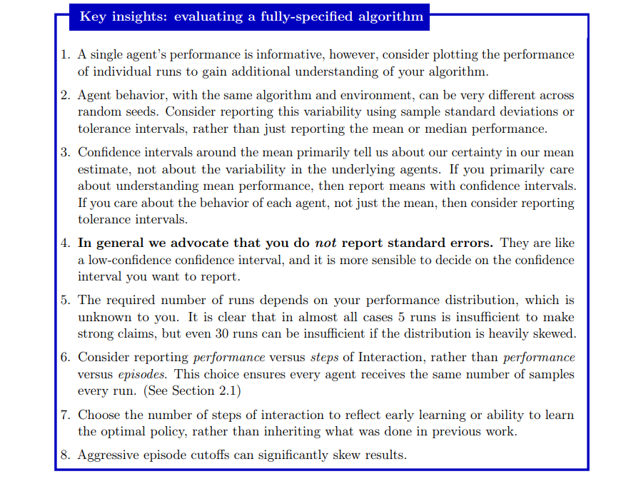 Key insights: evaluating a fully-specified algorithm 1. A single agent’s performance is informative, however, consider plotting the performance of individual runs to gain additional understanding of your algorithm.  2. Agent behavior, with the same algorithm and environment, can be very different across random seeds. Consider reporting this variability using sample standard deviations or tolerance intervals, rather than just reporting the mean or median performance.  3. Confidence intervals around the mean primarily tell us about our certainty in our mean estimate, not about the variability in the underlying agents. If you primarily care about understanding mean performance, then report means with confidence intervals.  If you care about the behavior of each agent, not just the mean, then consider reporting tolerance intervals.  4. In general we advocate that you do not report standard errors. They are like a low-confidence confidence interval, and it is more sensible to decide on the confidence interval you want to report.  5. The required number of runs depends on your performance distribution, which is unknown to you. It is clear that in almost all cases 5 runs is insufficient to make strong claims, but even 30 runs can be insufficient if the distribution is heavily skewed.  6. Consider reporting performance versus steps of Interaction, rather than performance versus episodes. This choice ensures every agent receives the same number of samples every run. (See Section 2.1) 7. Choose the number of steps of interaction to reflect early learning or ability to learn the optimal policy, rather than inheriting what was done in previous work.  8. Aggressive episode cutoffs can significantly skew results.