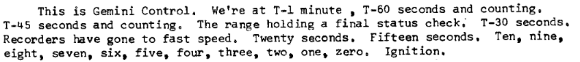 This is Gemini Control.  We're at T-1 minute, T-60 seconds and counting.  T-45 seconds and counting.  The range holding a final status check.  T-30 seconds.  Recorders have gone to fast speed.  Twenty seconds.  Fifteen seconds.  Ten, nine, eight, seven, six, five, four, three, two, one zero.  Ignition.