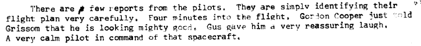 There are a few reports from the pilots.  They are simply identifying their flight plan very carefully.  Four minutes into the flight, Gordon Cooper just told Grissom that he is looking mighty good.  Gus gave him a reasuring laugh.  A very calm pilot in command of that spacecraft.