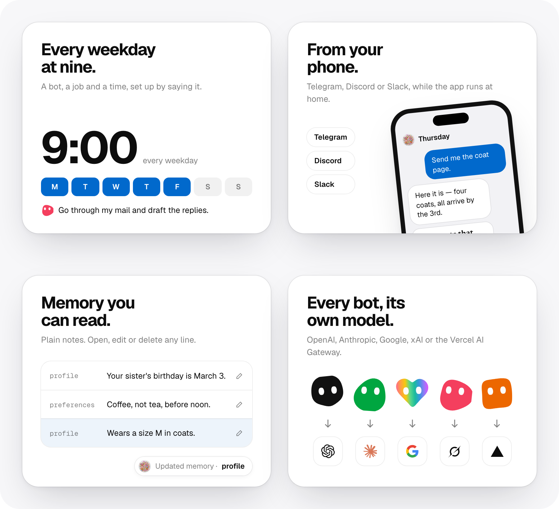 Every weekday at nine: a bot, a job and a time. From your phone: Telegram, Discord or Slack. Memory you can read: plain notes you can open, edit or delete. Every bot, its own model, from OpenAI, Anthropic, Google, xAI or the Vercel AI Gateway