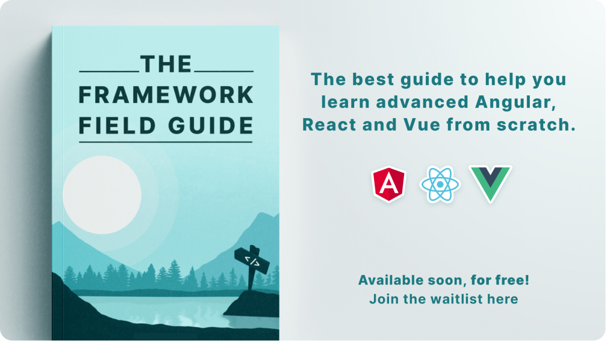 "The Framework Field Guide", the best guide to help you learn advanced Angular, React, and Vue from scratch. Available soon, for free! Join the waitlist here