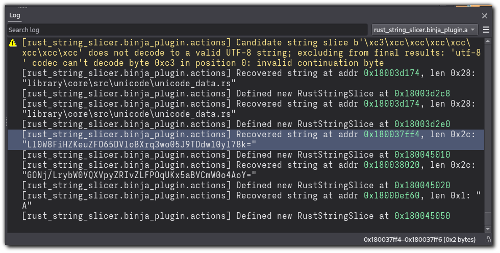 The Binary Ninja log window, showing the following text logged under the "rust_string_slicer.binja_plugin.actions" category: Candidate string slice b'\xc3\xcc\xcc\xcc\xcc\xcc\xcc\xcc' does not decode to a valid UTF-8 string; excluding from final results: 'utf-8' codec can't decode byte 0xc3 in position 0: invalid continuation byte Recovered string at addr 0x18003d174, len 0x28: "library\core\src\unicode\unicode_data.rs" Defined new RustStringSlice at 0x18003d2c8 Recovered string at addr 0x18003d174, len 0x28: "library\core\src\unicode\unicode_data.rs" Defined new RustStringSlice at 0x18003d2e0 Recovered string at addr 0x180037ff4, len 0x2c: "Ll0W8FiHZKeuZFO65DVloBXrq3wo05J9TDdw10yl78k=" Defined new RustStringSlice at 0x180045010 Recovered string at addr 0x180038020, len 0x2c: "GONj/LrybW0VQXVpyZRIvZLFPOqUKx5aBVCmW0o4AoY="