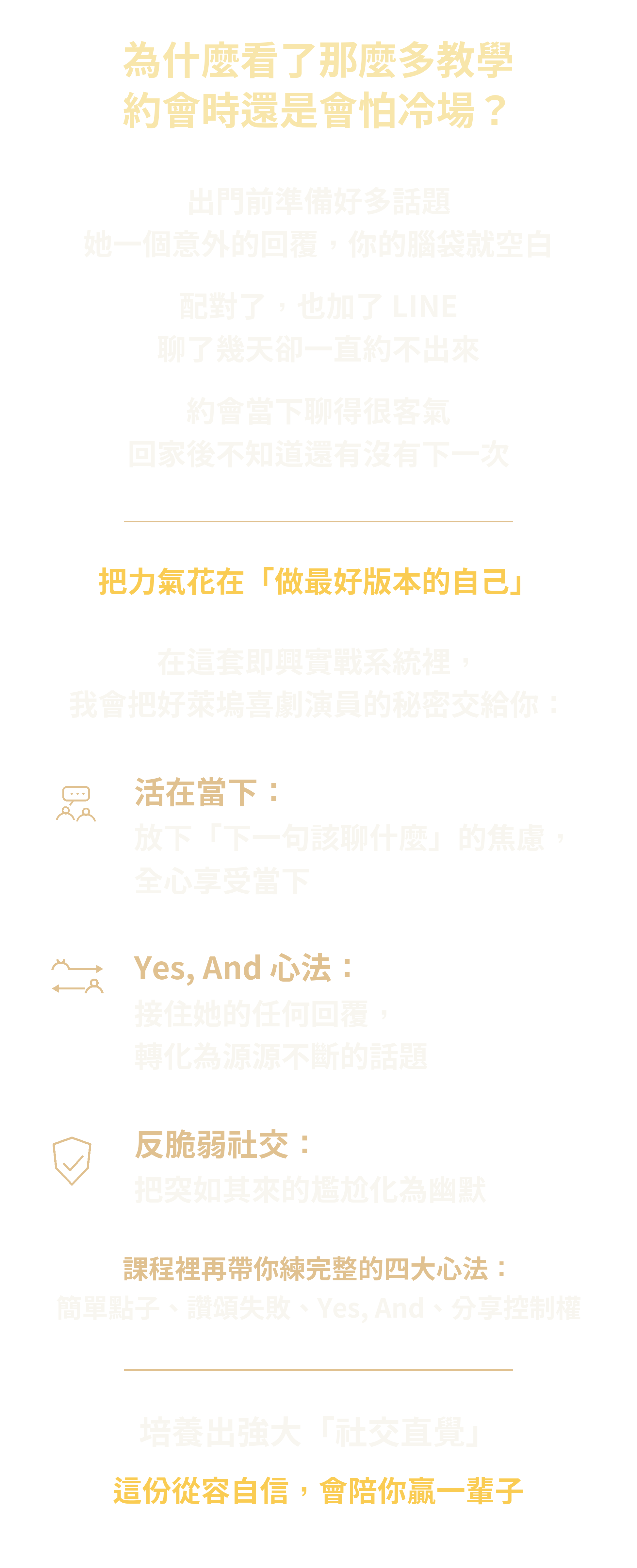 為什麼看了那麼多教學，約會時還是會怕冷場？出門前準備好多話題，她一個意外的回覆，你的腦袋就空白；配對了也加了 LINE，聊了幾天卻一直約不出來；約會當下聊得很客氣，回家後不知道還有沒有下一次。把力氣花在做最好版本的自己。即興實戰系統先從三件事開始練：活在當下，放下下一句該聊什麼的焦慮；Yes And 心法，接住她的任何回覆；反脆弱社交，把尷尬化為幽默。這三件是起點，課程裡再帶你練完整的四大心法：簡單點子、讚頌失敗、Yes And、分享控制權，培養強大的社交直覺