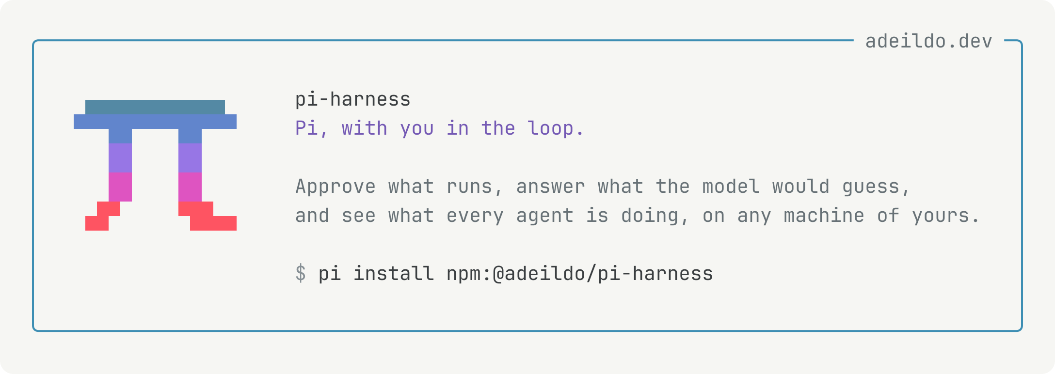 pi-harness: Pi, with you in the loop. Approve what runs, answer what the model would guess, and see what every agent is doing, on any machine of yours.