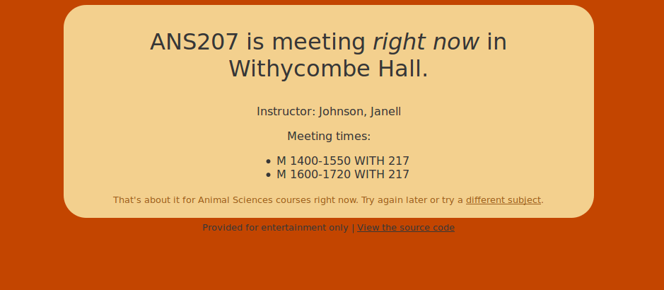 ANS207 is meeting right now in Withycombe Hall.

Instructor: Johnson, Janell

Meeting times:
    * M 1400-1500 WITH 217
    * M 1600-1720 WITH 217

That's about it for Animal Sciences courses right now. Try again later or try a different subject.