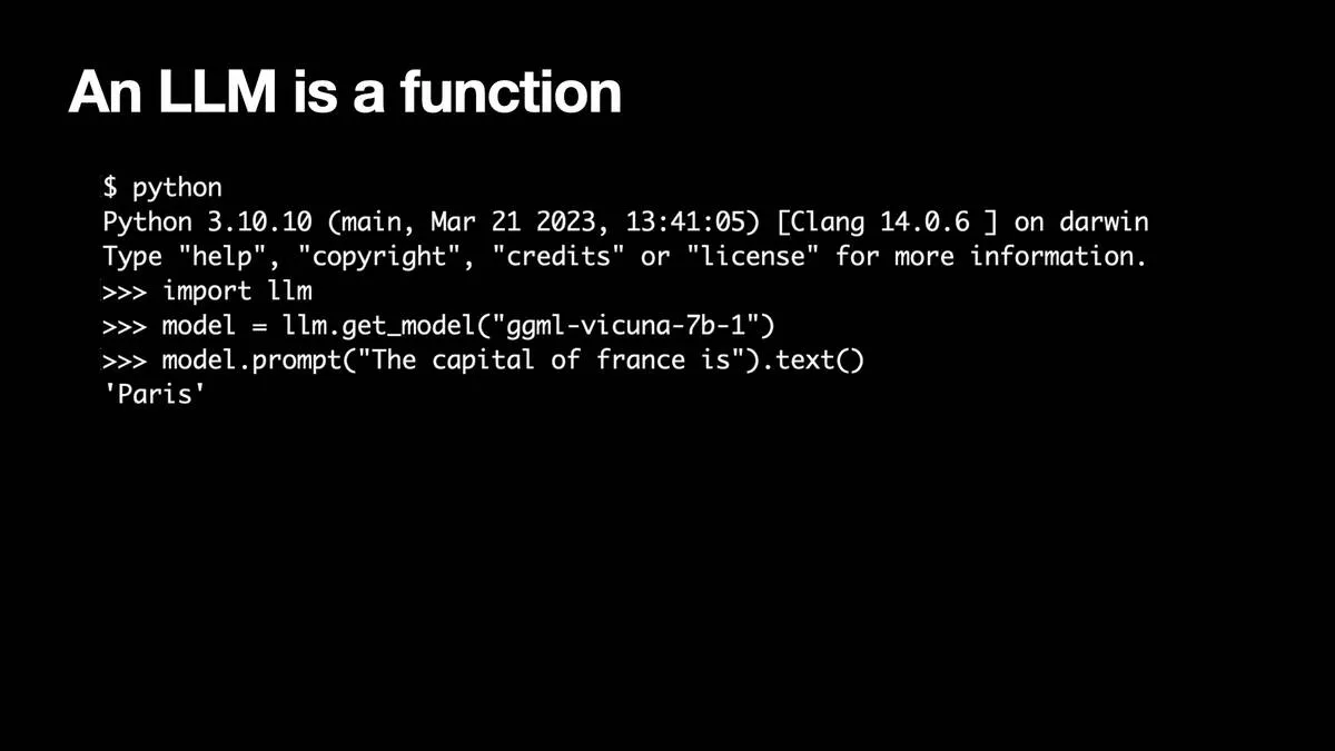 An LLM is a function  Python 3.10.10 on darwin >>> import 1lm >>> model = llm.get_model("ggml-vicuna-7b-1") >>> model.prompt("The capital of france is").text() 'Paris'