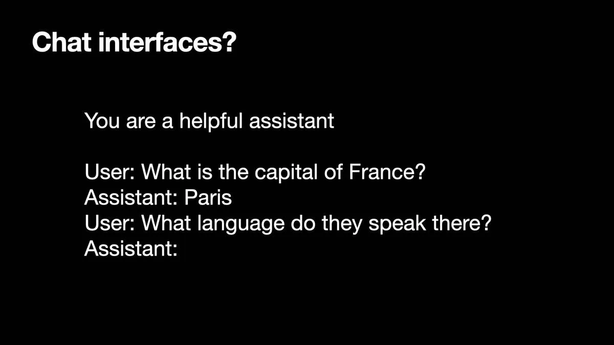 Chat interfaces?  You are a helpful assistant User: What is the capital of France? Assistant: Paris User: What language do they speak there? Assistant:
