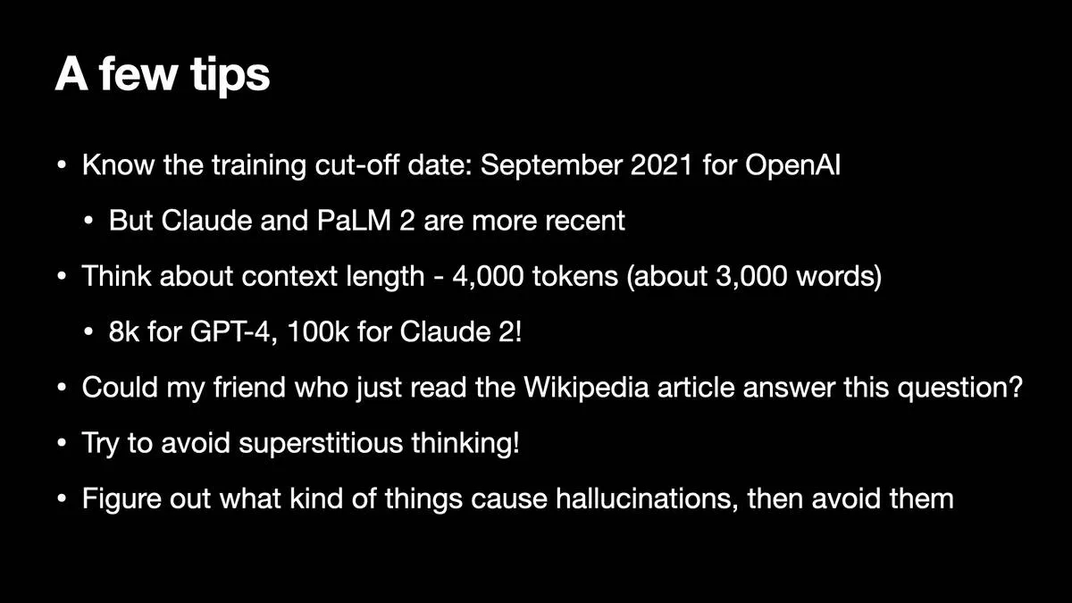 A few tips  * Know the training cut-off date: September 2021 for OpenAl * But Claude and PaLM 2 are more recent * Think about context length - 4,000 tokens (about 3,000 words) * 8k for GPT-4, 100k for Claude 2! * Could my friend who just read the Wikipedia article answer this question? * Try to avoid superstitious thinking! * Figure out what kind of things cause hallucinations, then avoid them