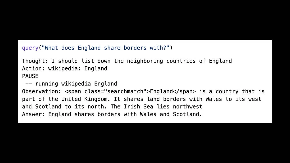 query("What does England share borders with?")  Thought: I should list down the neighboring countries of England  Action: wikipedia: England  PAUSE  —— running wikipedia England  Observation: <span class="searchmatch">England</span> is a country that is part of the United Kingdom. It shares land borders with Wales to its west and Scotland to its north. The Irish Sea lies northwest  Answer: England shares borders with Wales and Scotland.