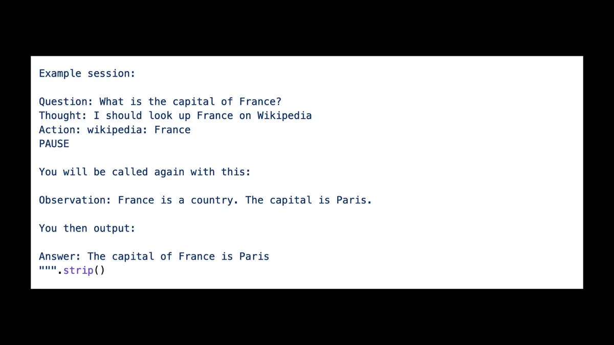 Example session:  Question: What is the capital of France?  Thought: I should look up France on Wikipedia  Action: wikipedia: France  PAUSE  You will be called again with this:  Observation: France is a country. The capital is Paris. You then output:  Answer: The capital of France is Paris """.strip()