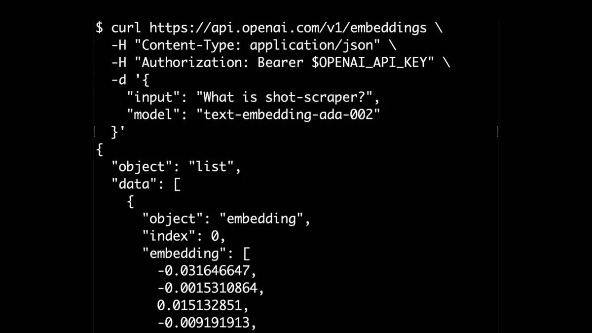 $ curl https://api.openai.com/v1/embeddings \ -H "Content-Type: application/json" \ -H "Authorization: Bearer $OPENAI_API_KEY" \ R "input": "What is shot-scraper?", "model": "text-embedding-ada-002" }l { "object": "list", "data": [ { "object": "embedding", "index": 0, "embedding": [ -0.031646647, 0.015132851, -0.009191913,