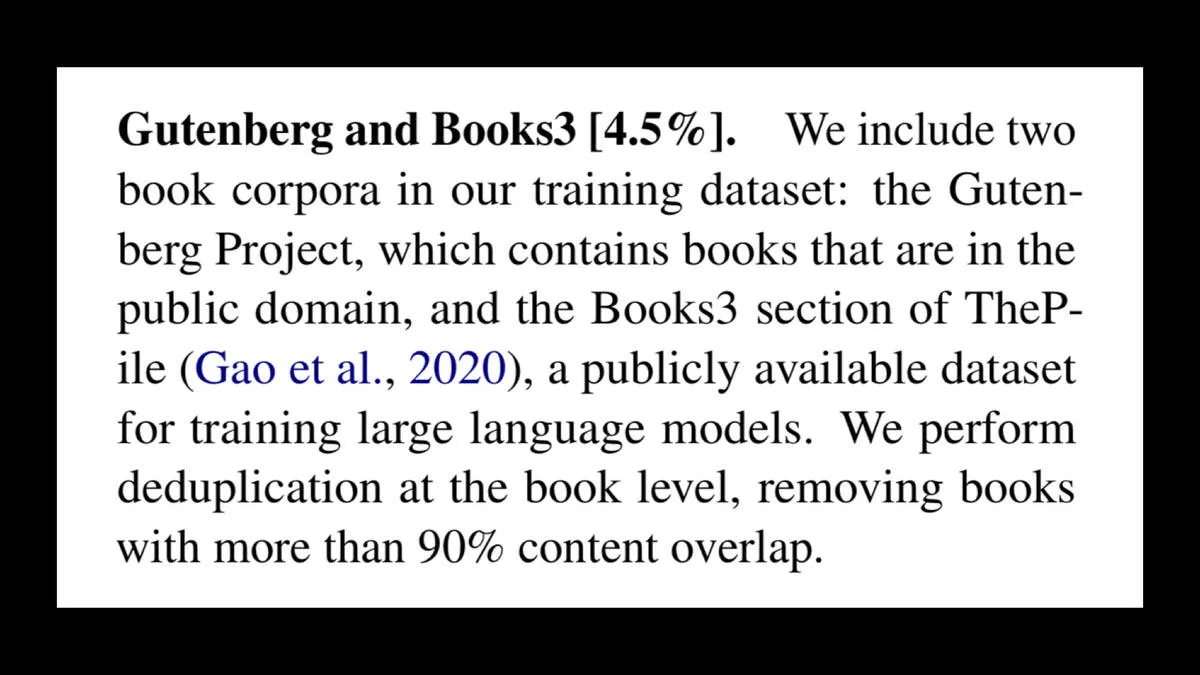 Gutenberg and Books3 [4.5%]. We include two book corpora in our training dataset: the Guten- berg Project, which contains books that are in the public domain, and the Books3 section of ThePile (Gao et al., 2020), a publicly available dataset for training large language models. We perform deduplication at the book level, removing books with more than 90% content overlap.