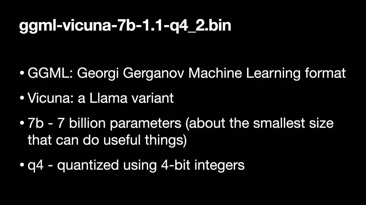 ggmi-vicuna-7b-1.1-q4_2.bin  * GGML: Georgi Gerganov Machine Learning format * Vicuna: a Llama variant * 7b - 7 billion parameters (about the smallest size that can do useful things) * g4 - quantized using 4-bit integers