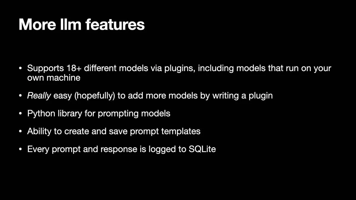 More lim features  * Supports 18+ different models via plugins, including models that run on your own machine  * Really easy (hopefully) to add more models by writing a plugin  » Python library for prompting models  * Ability to create and save prompt templates  » Every prompt and response is logged to SQLite