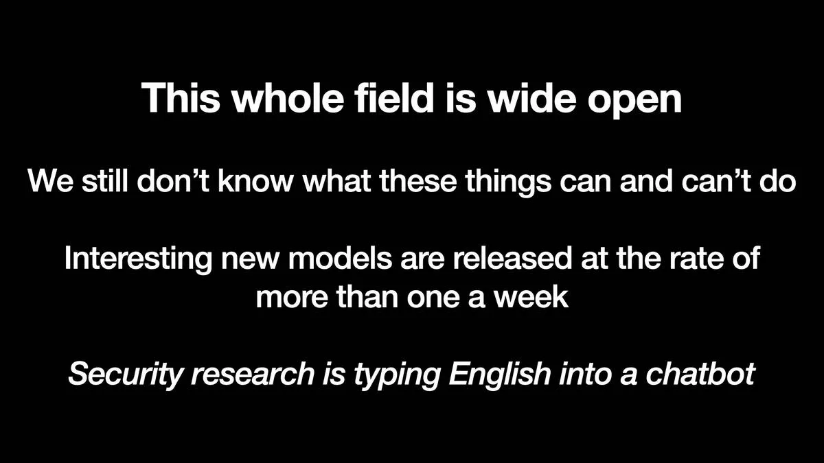 This whole field is wide open  We still don’t know what these things can and can’t do  Interesting new models are released at the rate of more than one a week  In italic: Security research is typing English into a chatbot