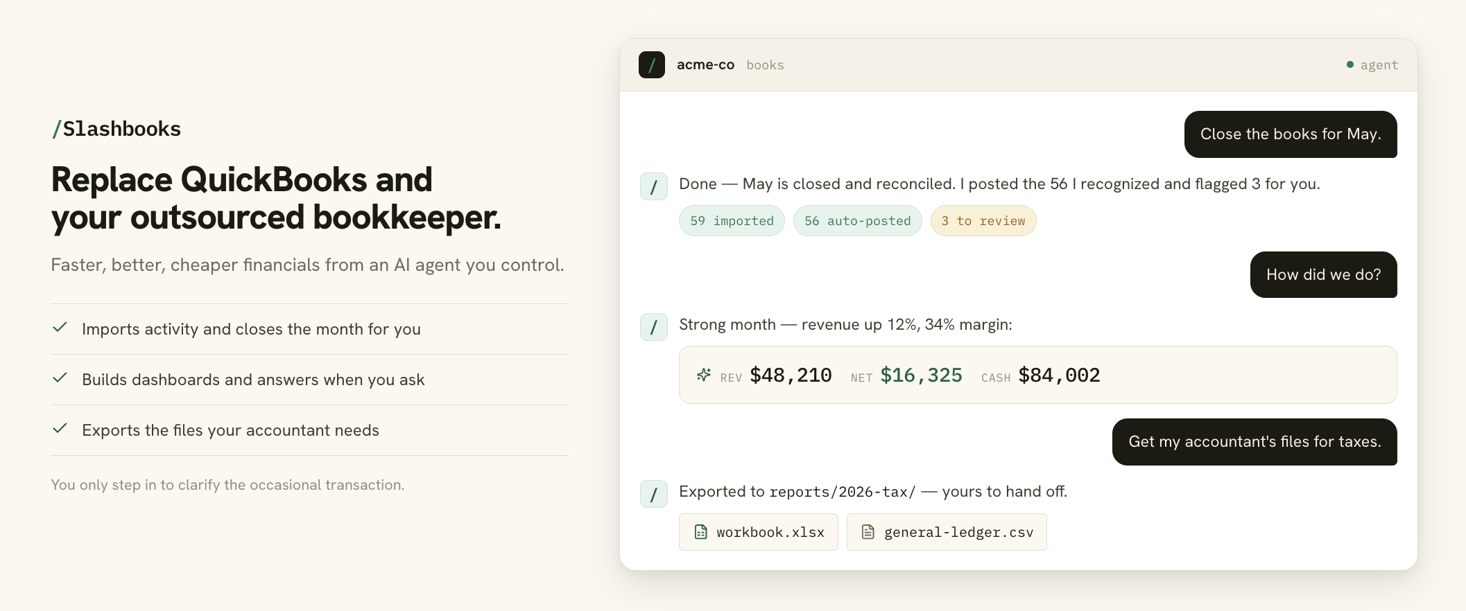 Slashbooks: replace QuickBooks and your outsourced bookkeeper with an AI agent you control. It imports activity and closes the month, builds dashboards and answers questions, and exports the files your accountant needs.