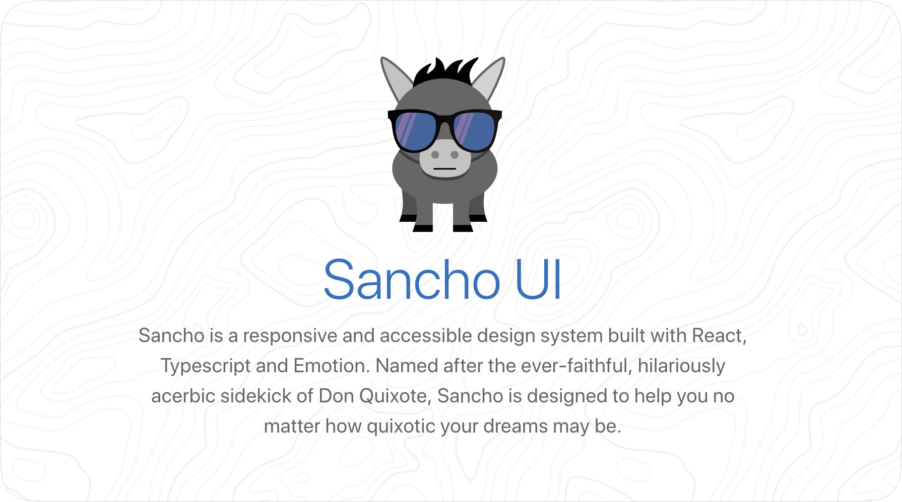 Sancho is a responsive and accessible design system built with React, Typescript and Emotion. Named after the ever-faithful, hilariously acerbic sidekick of Don Quixote, Sancho is designed to help you no matter how quixotic your dreams may be.