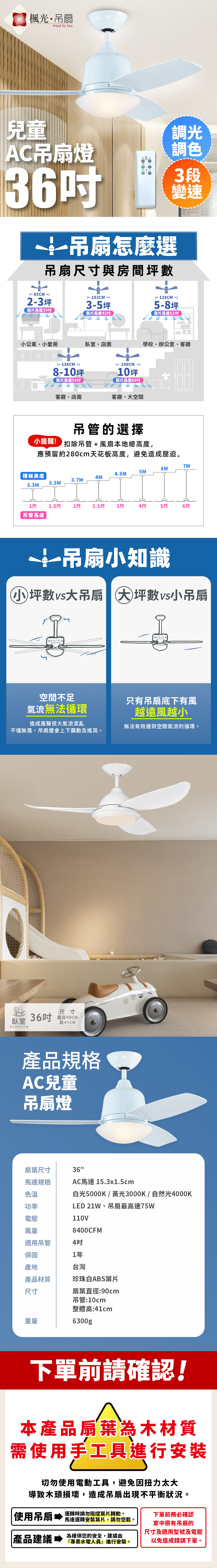 楓光吊扇Wind by Fan兒童AC吊扇燈36吊扇怎麼選吊扇尺寸與房間數調光調色3段變速85CM  102CM → 2-3坪3-5坪 128CM → 5-8坪葉片長度30葉片長度42葉片長度52小公寓小套房臥室、店面學校、辦公室、客廳← 138CM → 8-10坪葉片長度56← 148CM →10坪葉片長度60客廳、店面客廳、大空間吊管的選擇小提醒! 扣除吊管+風扇本地總高度,應預留約280cm天花板高度,避免造成壓迫。7M6M5M樓板高度4.5M4M3.7M3.5M3.3M1尺1.5尺2尺2.5尺3尺4尺5尺6尺吊管長度一吊扇小知識小坪數大吊扇 大坪數vs小吊扇空間不足氣流無法循環只有吊扇底下有風越遠風越小造成風聲很大氣流混亂不僅無風,吊扇還會上下震動及搖晃。臥室BEDROOM尺寸36吋 直徑高41CM產品規格AC兒童吊扇燈無法有效達到空間氣流的循環。36"AC馬達 15.3x1.5cm白光5000K/黃光3000K/自然光4000KLED 21W、吊扇最高速75W扇葉尺寸馬達規格色溫功率電壓110V風量8400CFM適用吊管4吋保固1年產地產品材質尺寸台灣珍珠白ABS葉片扇葉直徑:90cm吊管:10cm整體高:41cm重量6300gp下單前請確認!本產品扇葉為木材質需使用手工具進行安裝切勿使用電動工具,避免因扭力太大導致木頭損壞,造成吊扇出現不平衡狀況。使用吊扇運轉時請勿阻擋葉片轉動。下單前務必確認馬達運轉安裝葉片,請勿空載。家中原有吊扇的尺寸及適用型號及電壓產品建議專業水電人員進行安裝。為確保您的安全,建議由以免造成錯誤下單。