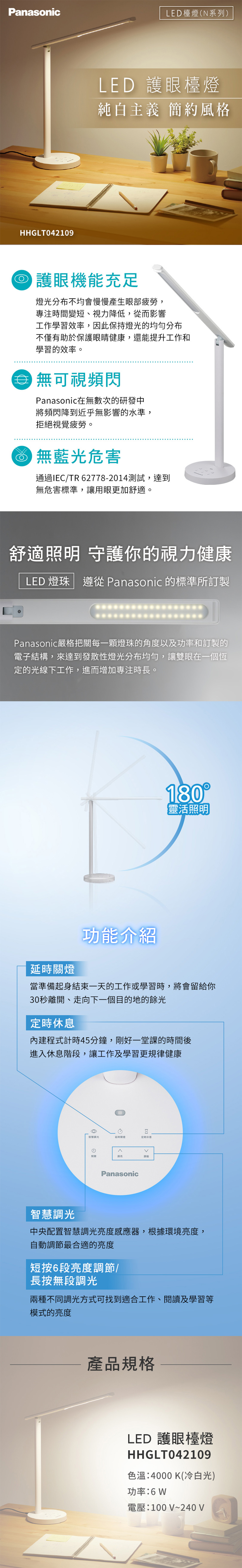 PanasonicLED檯(系列)HHGLT042109LED 護眼檯燈純白主義 簡約風格 護眼機能充足燈光分布不均會慢慢產生眼部疲勞,專注變短、視力降低,從而影響工作學習效率,因此保持燈光的均勻分布不僅有助於保護眼睛健康,還能提升工作和學習的效率。可視頻閃Panasonic在無數次的研發中將頻閃降到近乎無影響的水準,拒絕視覺疲勞。 無藍光危害通過IE/TR 6277-2014測試,達到無危害標準,讓用眼更加舒適。舒適照明 守護你的視力健康LED 燈珠 遵從 Panasonic 的標準所訂製Panasonic嚴格把每一顆燈珠的角度以及功率和訂製的電子結構,來達到發散性燈光分布均勻,讓雙眼在一個恆定的光線下工作,進而增加專注時長。180【靈活照明延時關燈功能介紹當準備起身結束一天的工作或學習時,將會留給你30秒離開、走向下一個目的地的餘光定時休息內建程式計時45分鐘,剛好一堂課的時間後進入休息階段,讓工作及學習更規律健康8智慧光延時間燈定時休息C關調亮調Panasonic智慧調光中央配置智慧調光亮度感應器,根據環境亮度,自動調節最合適的亮度短按6段亮度調節/長按無段調光兩種不同調光方式可找到適合工作、閱讀及學習等模式的亮度產品規格LED 護眼檯燈HHGLT042109色溫:4000 K(冷白光)功率:電壓:100V~240V