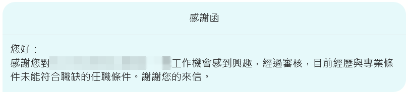 您好：感謝您對***工作機會感到興趣，經過審核，目前經歷與專業條件未能符合職缺的任職條件。謝謝您的來信。