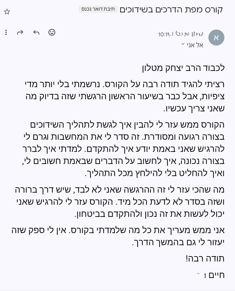 משוב שהתקבל על הקורס מפת הדרכים בשידוכים: הקורס ממש עזר לי להבין איך לגשת לתהליך השידוכים בצורה רגועה ומסודרת. זה סדר לי את המחשבות וגרם לי להרגיש שאני באמת יודע איך להתקדם. מה שהכי עזר לי זה ההרגשה שאני לא לבד, שיש דרך ברורה, ושזה בסדר לא לדעת הכל מיד.