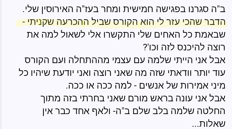משוב שהתקבל: ב"ה סגרנו בפגישה חמישית ומחר בעז"ה האירוסין שלי. הדבר שהכי עזר לי הוא הקורס שביל ההכרעה שקניתי. אני עונה בראש מורם שאני בחרתי בזה מתוך החלטה שלמה בלב שלם, ולאף אחד כבר אין שאלות.