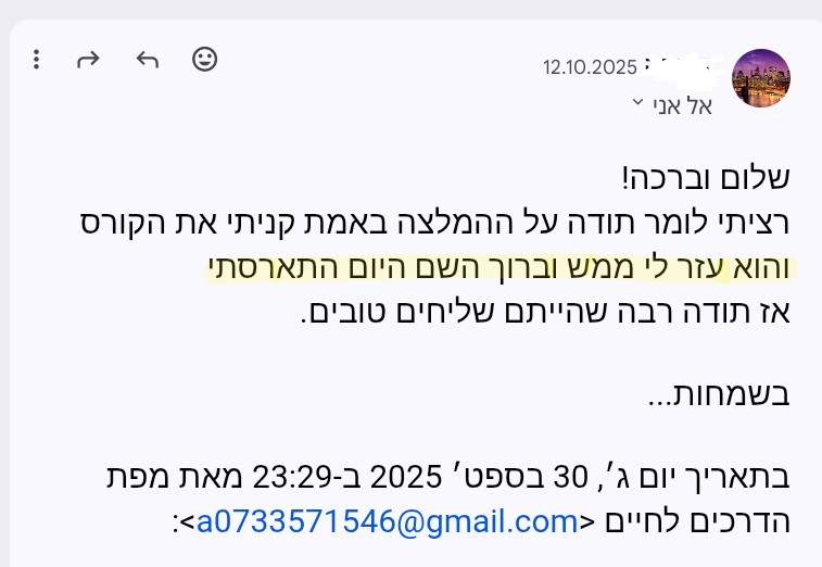 משוב שהתקבל: רציתי לומר תודה על ההמלצה. באמת קניתי את הקורס והוא עזר לי ממש, וברוך השם היום התארסתי.