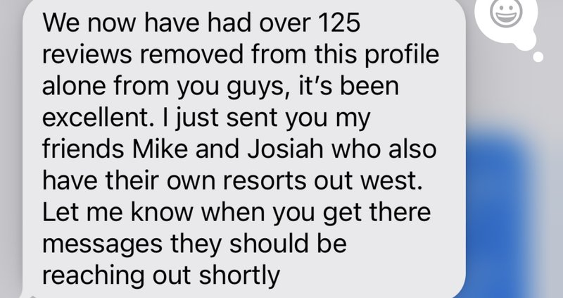 Client message: We now have had over 125 reviews removed from this profile alone from you guys, it's been excellent. I just sent you my friends Mike and Josiah who also have their own resorts out west.